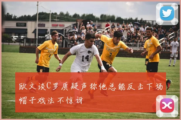 欧文谈C罗质疑声称他总能反击下场帽子戏法不惊讶