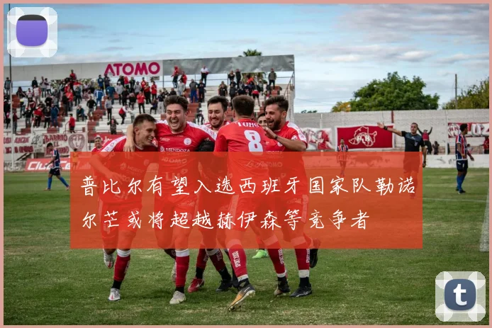 普比尔有望入选西班牙国家队勒诺尔芒或将超越赫伊森等竞争者