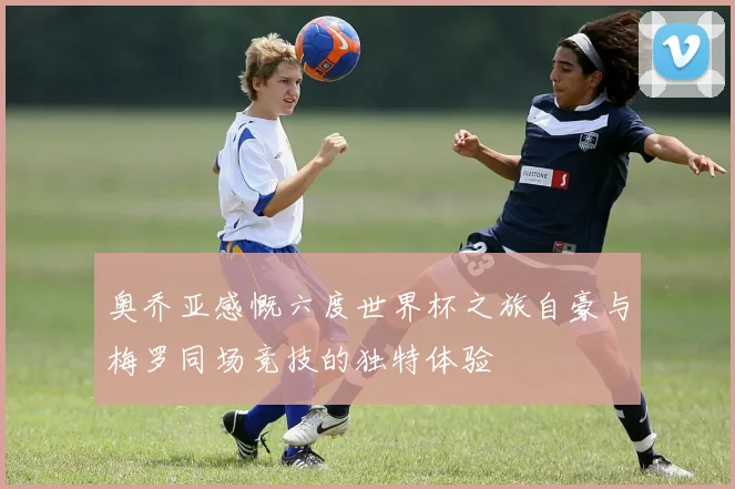 奥乔亚感慨六度世界杯之旅自豪与梅罗同场竞技的独特体验