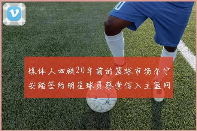 媒体人回顾20年前的篮球市场李宁安踏签约明星球员蔡崇信入主篮网的时代变迁