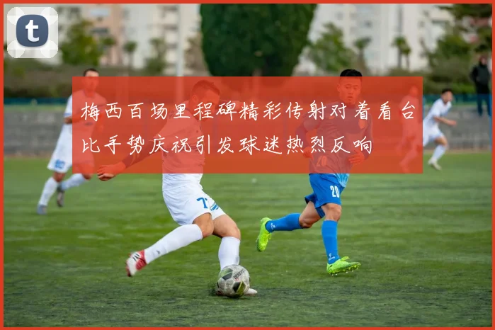 梅西百场里程碑精彩传射对着看台比手势庆祝引发球迷热烈反响