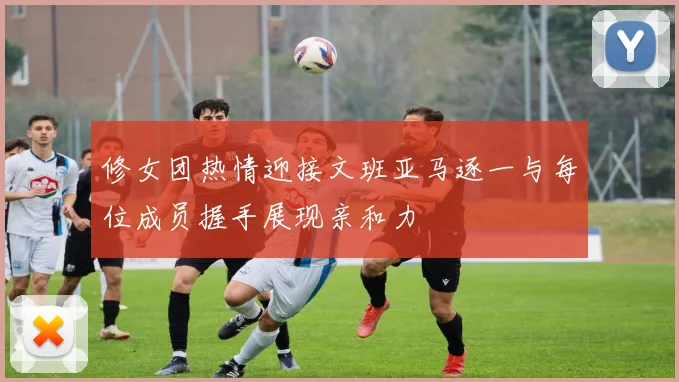 修女团热情迎接文班亚马逐一与每位成员握手展现亲和力